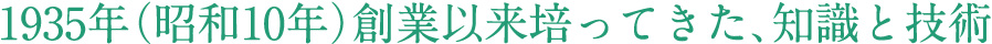 1935年（昭和10年）創業以来培ってきた、知識と技術